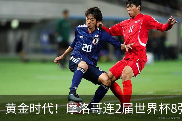 黄金时代！摩洛哥连2届世界杯8强 各级国字号花繁叶茂